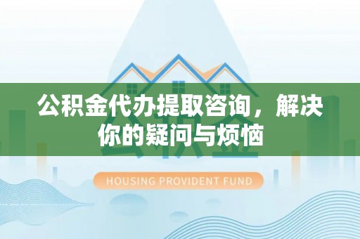长阳公积金代办提取咨询，解决你的疑问与烦恼